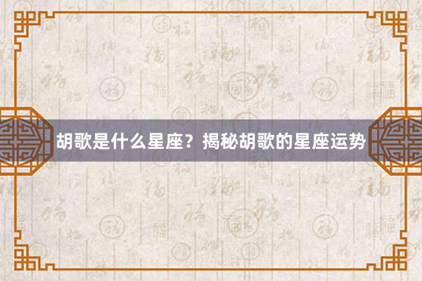 胡歌是什么星座？揭秘胡歌的星座运势