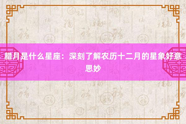 腊月是什么星座：深刻了解农历十二月的星象好意思妙